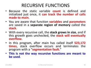 RECURSIVE FUNCTIONS
• Because the static variable count is defined and
initialized just once, it can track the number of calls
made to main.
• You are aware that function variables and parameters
are saved in a separate region of memory called the
stack.
• With every recursive call, the stack grows in size, and if
this growth goes unchecked, the stack will eventually
overflow.
• In this program, after main has called itself 523,172
times, stack overflow occurs and terminates the
program with a “segmentation fault.”
• This is not the way recursive functions are meant to
be used.
2/11/2021 3.3 Recursive Functions 92
 