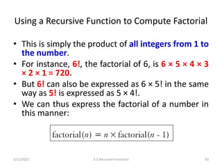 Using a Recursive Function to Compute Factorial
• This is simply the product of all integers from 1 to
the number.
• For instance, 6!, the factorial of 6, is 6 × 5 × 4 × 3
× 2 × 1 = 720.
• But 6! can also be expressed as 6 × 5! in the same
way as 5! is expressed as 5 × 4!.
• We can thus express the factorial of a number in
this manner:
2/11/2021 3.3 Recursive Functions 93
 