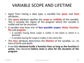 VARIABLE SCOPE AND LIFETIME
• Apart from having a data type, a variable has space and time
attributes.
• The space attribute signifies the scope or visibility of the variable.
This is actually the region of the program where the variable is
visible and can be accessed.
• A variable may have one of four possible scopes: block, function,
file and program.
– A variable having block scope is visible in the block in which it is
declared.
– A variable having file scope is visible in the entire file.
• The time attribute determines the lifetime of the variable, i.e., its
time of birth and death.
• A variable declared inside a function lives as long as the function is
active. One declared before main is alive for the duration of the
program.
2/11/2021 3.3 Recursive Functions 95
 