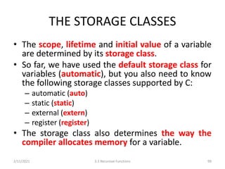 THE STORAGE CLASSES
• The scope, lifetime and initial value of a variable
are determined by its storage class.
• So far, we have used the default storage class for
variables (automatic), but you also need to know
the following storage classes supported by C:
– automatic (auto)
– static (static)
– external (extern)
– register (register)
• The storage class also determines the way the
compiler allocates memory for a variable.
2/11/2021 3.3 Recursive Functions 99
 