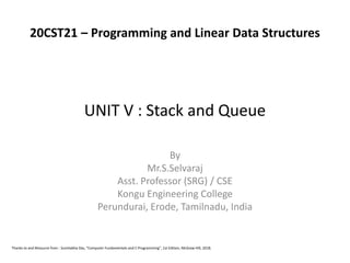 UNIT V : Stack and Queue
By
Mr.S.Selvaraj
Asst. Professor (SRG) / CSE
Kongu Engineering College
Perundurai, Erode, Tamilnadu, India
Thanks to and Resource from : Sumitabha Das, “Computer Fundamentals and C Programming”, 1st Edition, McGraw Hill, 2018.
20CST21 – Programming and Linear Data Structures
 