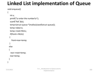 Linked List implementation of Queue
void enqueue()
{
int x;
printf("n enter the numbern");
scanf("%d",&x);
temp=(struct queue *)malloc(sizeof(struct queue));
temp->data=x;
temp->next=NULL;
if(front==NULL)
{
front=rear=temp;
}
else
{
rear->next=temp;
rear=temp;
}
}
7/15/2021 102
5.4 _ Introduction to Queue and its
Implementation
 