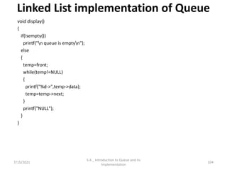 Linked List implementation of Queue
void display()
{
if(isempty())
printf("n queue is emptyn");
else
{
temp=front;
while(temp!=NULL)
{
printf("%d->",temp->data);
temp=temp->next;
}
printf("NULL");
}
}
7/15/2021 104
5.4 _ Introduction to Queue and its
Implementation
 
