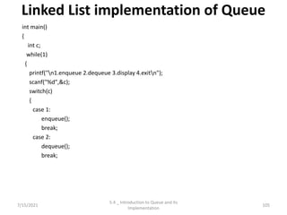 Linked List implementation of Queue
int main()
{
int c;
while(1)
{
printf("n1.enqueue 2.dequeue 3.display 4.exitn");
scanf("%d",&c);
switch(c)
{
case 1:
enqueue();
break;
case 2:
dequeue();
break;
7/15/2021 105
5.4 _ Introduction to Queue and its
Implementation
 