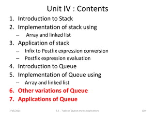 Unit IV : Contents
1. Introduction to Stack
2. Implementation of stack using
– Array and linked list
3. Application of stack
– Infix to Postfix expression conversion
– Postfix expression evaluation
4. Introduction to Queue
5. Implementation of Queue using
– Array and linked list
6. Other variations of Queue
7. Applications of Queue
7/15/2021 109
5.5 _ Types of Queue and its Applications
 