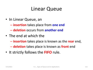 Linear Queue
• In Linear Queue, an
– insertion takes place from one end
– deletion occurs from another end
• The end at which the
– insertion takes place is known as the rear end,
– deletion takes place is known as front end
• It strictly follows the FIFO rule.
7/15/2021 5.5 _ Types of Queue and its Applications 113
 