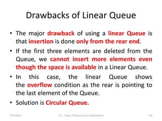 Drawbacks of Linear Queue
• The major drawback of using a linear Queue is
that insertion is done only from the rear end.
• If the first three elements are deleted from the
Queue, we cannot insert more elements even
though the space is available in a Linear Queue.
• In this case, the linear Queue shows
the overflow condition as the rear is pointing to
the last element of the Queue.
• Solution is Circular Queue.
7/15/2021 5.5 _ Types of Queue and its Applications 116
 