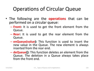Operations of Circular Queue
• The following are the operations that can be
performed on a circular queue:
– Front: It is used to get the front element from the
Queue.
– Rear: It is used to get the rear element from the
Queue.
– enQueue(value): This function is used to insert the
new value in the Queue. The new element is always
inserted from the rear end.
– deQueue(): This function deletes an element from the
Queue. The deletion in a Queue always takes place
from the front end.
7/15/2021 5.5 _ Types of Queue and its Applications 123
 