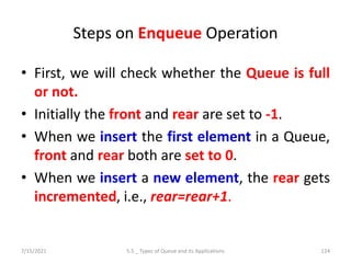 Steps on Enqueue Operation
• First, we will check whether the Queue is full
or not.
• Initially the front and rear are set to -1.
• When we insert the first element in a Queue,
front and rear both are set to 0.
• When we insert a new element, the rear gets
incremented, i.e., rear=rear+1.
7/15/2021 5.5 _ Types of Queue and its Applications 124
 