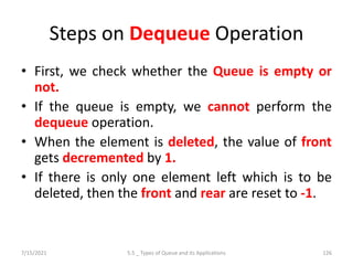Steps on Dequeue Operation
• First, we check whether the Queue is empty or
not.
• If the queue is empty, we cannot perform the
dequeue operation.
• When the element is deleted, the value of front
gets decremented by 1.
• If there is only one element left which is to be
deleted, then the front and rear are reset to -1.
7/15/2021 5.5 _ Types of Queue and its Applications 126
 