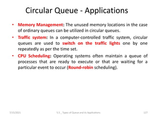 Circular Queue - Applications
• Memory Management: The unused memory locations in the case
of ordinary queues can be utilized in circular queues.
• Traffic system: In a computer-controlled traffic system, circular
queues are used to switch on the traffic lights one by one
repeatedly as per the time set.
• CPU Scheduling: Operating systems often maintain a queue of
processes that are ready to execute or that are waiting for a
particular event to occur (Round-robin scheduling).
7/15/2021 127
5.5 _ Types of Queue and its Applications
 