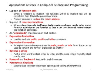 Applications of stack in Computer Science and Programming
• Support of function calls
– When a function is invoked, the function which is invoked last will be
completed first. This is the property of stack.
– Primary purpose is to store the return address.
• Support of recursive functions
– When a function calls itself recursively, a return address needs to be stored
for each activation of the function so that it can later be used to return from
the function activation.
• An "undo/redo" mechanism in text editors
• Expression Evaluation
– Used to evaluate prefix, postfix and infix expressions.
• Expression Conversion
– An expression can be represented in prefix, postfix or infix form. Stack can be
used to convert one form of expression to another
• Reverse a string
– Push a given word to stack letter by letter and then pop letters from the stack
one by one
• Forward and backward feature in web browsers
• Parenthesis Checking
– Stack is used to check the proper opening and closing of parenthesis
7/15/2021 5.1 _ Introduction to Stack 13
 