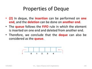 Properties of Deque
• (2) In deque, the insertion can be performed on one
end, and the deletion can be done on another end.
• The queue follows the FIFO rule in which the element
is inserted on one end and deleted from another end.
• Therefore, we conclude that the deque can also be
considered as the queue.
7/15/2021 5.5 _ Types of Queue and its Applications 131
 