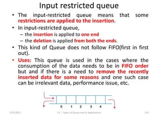 Input restricted queue
• The input-restricted queue means that some
restrictions are applied to the insertion.
• In input-restricted queue,
– the insertion is applied to one end
– the deletion is applied from both the ends.
• This kind of Queue does not follow FIFO(first in first
out).
• Uses: This queue is used in the cases where the
consumption of the data needs to be in FIFO order
but and if there is a need to remove the recently
inserted data for some reasons and one such case
can be irrelevant data, performance issue, etc.
7/15/2021 133
5.5 _ Types of Queue and its Applications
 