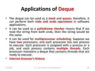 Applications of Deque
• The deque can be used as a stack and queue; therefore, it
can perform both redo and undo operations in software
applications.
• It can be used as a palindrome checker means that if we
read the string from both ends, then the string would be
the same.
• It can be used for multiprocessor scheduling. Suppose we
have two processors, and each processor has one process
to execute. Each processor is assigned with a process or a
job, and each process contains multiple threads. Each
processor maintains a deque that contains threads that are
ready to execute.
• Internet browser’s history
7/15/2021 5.5 _ Types of Queue and its Applications 137
 