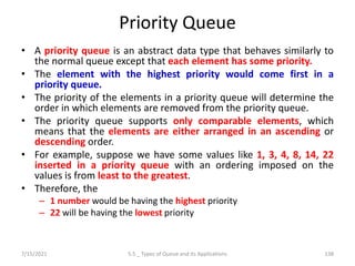 Priority Queue
• A priority queue is an abstract data type that behaves similarly to
the normal queue except that each element has some priority.
• The element with the highest priority would come first in a
priority queue.
• The priority of the elements in a priority queue will determine the
order in which elements are removed from the priority queue.
• The priority queue supports only comparable elements, which
means that the elements are either arranged in an ascending or
descending order.
• For example, suppose we have some values like 1, 3, 4, 8, 14, 22
inserted in a priority queue with an ordering imposed on the
values is from least to the greatest.
• Therefore, the
– 1 number would be having the highest priority
– 22 will be having the lowest priority
7/15/2021 5.5 _ Types of Queue and its Applications 138
 