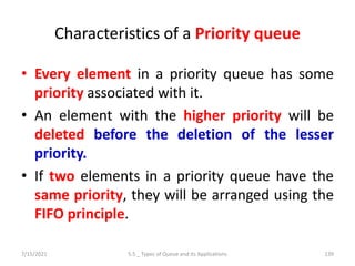 Characteristics of a Priority queue
• Every element in a priority queue has some
priority associated with it.
• An element with the higher priority will be
deleted before the deletion of the lesser
priority.
• If two elements in a priority queue have the
same priority, they will be arranged using the
FIFO principle.
7/15/2021 5.5 _ Types of Queue and its Applications 139
 