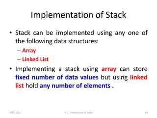 Implementation of Stack
• Stack can be implemented using any one of
the following data structures:
– Array
– Linked List
• Implementing a stack using array can store
fixed number of data values but using linked
list hold any number of elements .
7/15/2021 5.1 _ Introduction to Stack 14
 