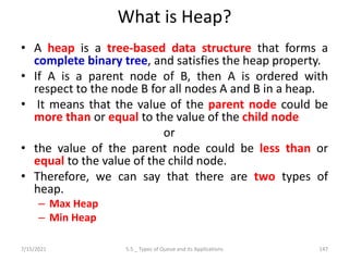 What is Heap?
• A heap is a tree-based data structure that forms a
complete binary tree, and satisfies the heap property.
• If A is a parent node of B, then A is ordered with
respect to the node B for all nodes A and B in a heap.
• It means that the value of the parent node could be
more than or equal to the value of the child node
or
• the value of the parent node could be less than or
equal to the value of the child node.
• Therefore, we can say that there are two types of
heap.
– Max Heap
– Min Heap
7/15/2021 5.5 _ Types of Queue and its Applications 147
 
