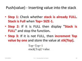 Push(value) - Inserting value into the stack
• Step 1: Check whether stack is already FULL.
Stack is Full when Top= SIZE-1.
• Step 2: If it is FULL then display "Stack is
FULL" and stop the function.
• Step 3: If it is not FULL, then increment Top
value by one and store the value at stk[Top].
7/15/2021 5.1 _ Introduction to Stack 19
 