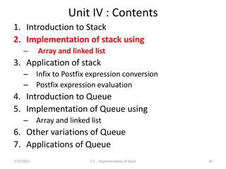 Unit IV : Contents
1. Introduction to Stack
2. Implementation of stack using
– Array and linked list
3. Application of stack
– Infix to Postfix expression conversion
– Postfix expression evaluation
4. Introduction to Queue
5. Implementation of Queue using
– Array and linked list
6. Other variations of Queue
7. Applications of Queue
7/15/2021 30
5.2 _ Implementation of Stack
 
