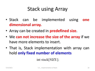 Stack using Array
• Stack can be implemented using one
dimensional array.
• Array can be created in predefined size.
• We can not increase the size of the array if we
have more elements to insert.
• That is, Stack implementation with array can
hold only fixed number of elements
7/15/2021 5.2 _ Implementation of Stack 32
 
