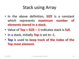 Stack using Array
• In the above definition, SIZE is a constant
which represents maximum number of
elements stored in a stack.
• Value of Top = SIZE – 1 indicates stack is full.
• In a stack, initially Top is set to -1.
• Top is used to keep track of the index of the
Top most element.
7/15/2021 5.2 _ Implementation of Stack 34
 