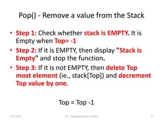 Pop() - Remove a value from the Stack
• Step 1: Check whether stack is EMPTY. It is
Empty when Top= -1
• Step 2: If it is EMPTY, then display "Stack is
Empty" and stop the function.
• Step 3: If it is not EMPTY, then delete Top
most element (ie., stack[Top]) and decrement
Top value by one.
Top = Top -1
7/15/2021 5.2 _ Implementation of Stack 37
 