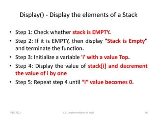 Display() - Display the elements of a Stack
• Step 1: Check whether stack is EMPTY.
• Step 2: If it is EMPTY, then display "Stack is Empty"
and terminate the function.
• Step 3: Initialize a variable 'i' with a value Top.
• Step 4: Display the value of stack[i] and decrement
the value of i by one
• Step 5: Repeat step 4 until “i” value becomes 0.
7/15/2021 5.2 _ Implementation of Stack 38
 