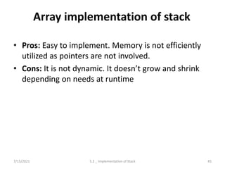 Array implementation of stack
• Pros: Easy to implement. Memory is not efficiently
utilized as pointers are not involved.
• Cons: It is not dynamic. It doesn’t grow and shrink
depending on needs at runtime
7/15/2021 45
5.2 _ Implementation of Stack
 