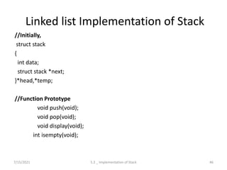Linked list Implementation of Stack
//Initially,
struct stack
{
int data;
struct stack *next;
}*head,*temp;
//Function Prototype
void push(void);
void pop(void);
void display(void);
int isempty(void);
7/15/2021 46
5.2 _ Implementation of Stack
 
