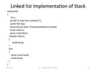 Linked list Implementation of Stack
void push()
{
int x;
printf("n enter the numbern");
scanf("%d",&x);
temp=(struct stack *)malloc(sizeof(struct stack));
temp->data=x;
temp->next=NULL;
if(head==NULL)
{
head=temp;
}
else
{
temp->next=head;
head=temp;
}
}
7/15/2021 47
5.2 _ Implementation of Stack
 