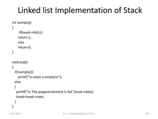 Linked list Implementation of Stack
int isempty()
{
if(head==NULL)
return 1;
else
return 0;
}
void pop()
{
if(isempty())
printf("n stack is emptyn");
else
{
printf("n The popped element is %d",head->data);
head=head->next;
}
}
7/15/2021 48
5.2 _ Implementation of Stack
 