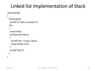 Linked list Implementation of Stack
void display()
{
if(isempty())
printf("n stack is emptyn");
else
{
temp=head;
while(temp!=NULL)
{
printf("%d->",temp->data);
temp=temp->next;
}
printf("NULL");
}
}
7/15/2021 49
5.2 _ Implementation of Stack
 