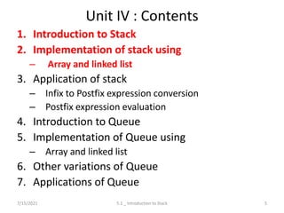 Unit IV : Contents
1. Introduction to Stack
2. Implementation of stack using
– Array and linked list
3. Application of stack
– Infix to Postfix expression conversion
– Postfix expression evaluation
4. Introduction to Queue
5. Implementation of Queue using
– Array and linked list
6. Other variations of Queue
7. Applications of Queue
7/15/2021 5
5.1 _ Introduction to Stack
 