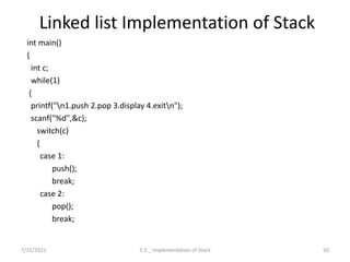 Linked list Implementation of Stack
int main()
{
int c;
while(1)
{
printf("n1.push 2.pop 3.display 4.exitn");
scanf("%d",&c);
switch(c)
{
case 1:
push();
break;
case 2:
pop();
break;
7/15/2021 50
5.2 _ Implementation of Stack
 