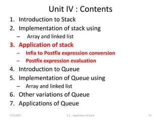 Unit IV : Contents
1. Introduction to Stack
2. Implementation of stack using
– Array and linked list
3. Application of stack
– Infix to Postfix expression conversion
– Postfix expression evaluation
4. Introduction to Queue
5. Implementation of Queue using
– Array and linked list
6. Other variations of Queue
7. Applications of Queue
7/15/2021 54
5.3 _ Application of Stack
 