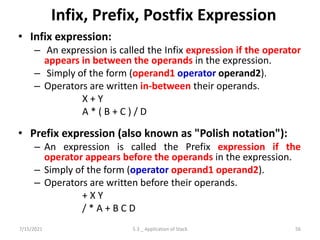 Infix, Prefix, Postfix Expression
• Infix expression:
– An expression is called the Infix expression if the operator
appears in between the operands in the expression.
– Simply of the form (operand1 operator operand2).
– Operators are written in-between their operands.
X + Y
A * ( B + C ) / D
• Prefix expression (also known as "Polish notation"):
– An expression is called the Prefix expression if the
operator appears before the operands in the expression.
– Simply of the form (operator operand1 operand2).
– Operators are written before their operands.
+ X Y
/ * A + B C D
7/15/2021 56
5.3 _ Application of Stack
 