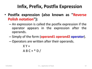 Infix, Prefix, Postfix Expression
• Postfix expression (also known as "Reverse
Polish notation"):
– An expression is called the postfix expression if the
operator appears in the expression after the
operands.
– Simply of the form (operand1 operand2 operator).
– Operators are written after their operands.
X Y +
A B C + * D /
7/15/2021 57
5.3 _ Application of Stack
 