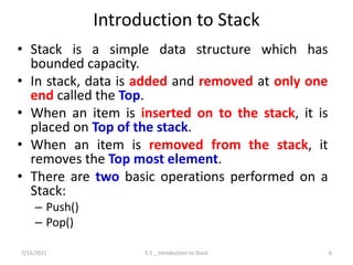 Introduction to Stack
• Stack is a simple data structure which has
bounded capacity.
• In stack, data is added and removed at only one
end called the Top.
• When an item is inserted on to the stack, it is
placed on Top of the stack.
• When an item is removed from the stack, it
removes the Top most element.
• There are two basic operations performed on a
Stack:
– Push()
– Pop()
7/15/2021 5.1 _ Introduction to Stack 6
 