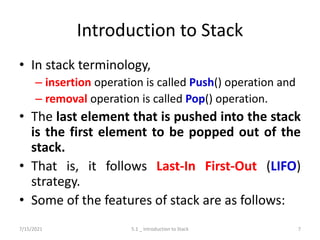 Introduction to Stack
• In stack terminology,
– insertion operation is called Push() operation and
– removal operation is called Pop() operation.
• The last element that is pushed into the stack
is the first element to be popped out of the
stack.
• That is, it follows Last-In First-Out (LIFO)
strategy.
• Some of the features of stack are as follows:
7/15/2021 5.1 _ Introduction to Stack 7
 