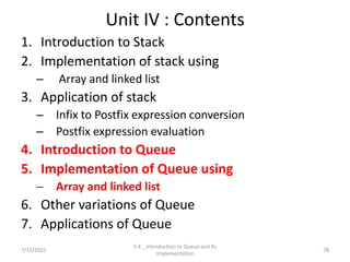 Unit IV : Contents
1. Introduction to Stack
2. Implementation of stack using
– Array and linked list
3. Application of stack
– Infix to Postfix expression conversion
– Postfix expression evaluation
4. Introduction to Queue
5. Implementation of Queue using
– Array and linked list
6. Other variations of Queue
7. Applications of Queue
7/15/2021 78
5.4 _ Introduction to Queue and its
Implementation
 