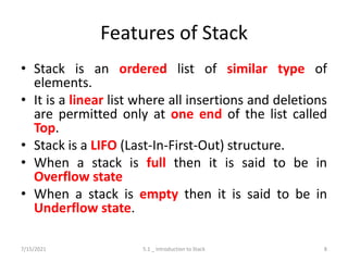 Features of Stack
• Stack is an ordered list of similar type of
elements.
• It is a linear list where all insertions and deletions
are permitted only at one end of the list called
Top.
• Stack is a LIFO (Last-In-First-Out) structure.
• When a stack is full then it is said to be in
Overflow state
• When a stack is empty then it is said to be in
Underflow state.
7/15/2021 5.1 _ Introduction to Stack 8
 