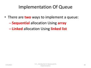 Implementation Of Queue
• There are two ways to implement a queue:
–Sequential allocation Using array
–Linked allocation Using linked list
7/15/2021 84
5.4 _ Introduction to Queue and its
Implementation
 