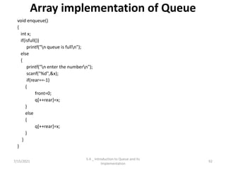 Array implementation of Queue
void enqueue()
{
int x;
if(isfull())
printf("n queue is fulln");
else
{
printf("n enter the numbern");
scanf("%d",&x);
if(rear==-1)
{
front=0;
q[++rear]=x;
}
else
{
q[++rear]=x;
}
}
}
7/15/2021 92
5.4 _ Introduction to Queue and its
Implementation
 