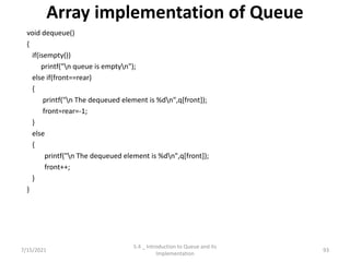 Array implementation of Queue
void dequeue()
{
if(isempty())
printf("n queue is emptyn");
else if(front==rear)
{
printf("n The dequeued element is %dn",q[front]);
front=rear=-1;
}
else
{
printf("n The dequeued element is %dn",q[front]);
front++;
}
}
7/15/2021 93
5.4 _ Introduction to Queue and its
Implementation
 