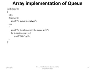 Array implementation of Queue
void display()
{
int i;
if(isempty())
printf("n queue is emptyn");
else
{
printf("n the elements in the queue aret");
for(i=front;i<=rear; i++)
printf("%dt",q[i]);
}
}
7/15/2021 94
5.4 _ Introduction to Queue and its
Implementation
 