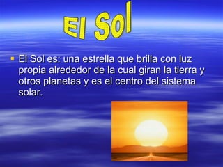 El Sol es: una estrella que brilla con luz propia alrededor de la cual giran la tierra y otros planetas y es el centro del sistema solar. El Sol 