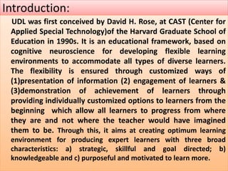 Introduction:
UDL was first conceived by David H. Rose, at CAST (Center for
Applied Special Technology)of the Harvard Graduate School of
Education in 1990s. It is an educational framework, based on
cognitive neuroscience for developing flexible learning
environments to accommodate all types of diverse learners.
The flexibility is ensured through customized ways of
(1)presentation of information (2) engagement of learners &
(3)demonstration of achievement of learners through
providing individually customized options to learners from the
beginning which allow all learners to progress from where
they are and not where the teacher would have imagined
them to be. Through this, it aims at creating optimum learning
environment for producing expert learners with three broad
characteristics: a) strategic, skillful and goal directed; b)
knowledgeable and c) purposeful and motivated to learn more.
 