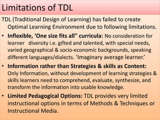 Limitations of TDL
TDL (Traditional Design of Learning) has failed to create
Optimal Learning Environment due to following limitations.
• Inflexible, ‘One size fits all" curricula: No consideration for
learner diversity i.e. gifted and talented, with special needs,
varied geographical & socio-economic backgrounds, speaking
different languages/dialects. ‘Imaginary average learner.’
• Information rather than Strategies & skills as Content:
Only Information, without development of learning strategies &
skills learners need to comprehend, evaluate, synthesize, and
transform the information into usable knowledge.
• Limited Pedagogical Options: TDL provides very limited
instructional options in terms of Methods & Techniques or
Instructional Media.
 